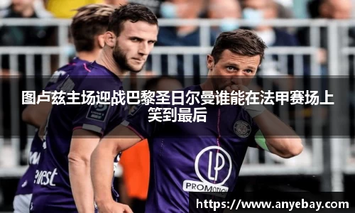 图卢兹主场迎战巴黎圣日尔曼谁能在法甲赛场上笑到最后